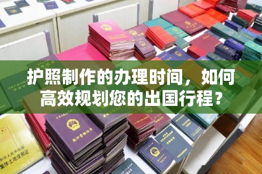 绵竹护照制作的办理时间，如何高效规划您的出国行程？